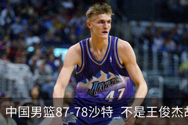 中国男篮87-78沙特 不是王俊杰胡金秋 他才是全场最佳 30+7带队起飞